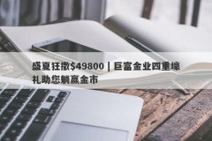 盛夏狂撒$49800 | 巨富金业四重壕礼助您躺赢金市