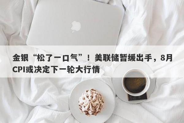 金银“松了一口气”！美联储暂缓出手，8月CPI或决定下一轮大行情