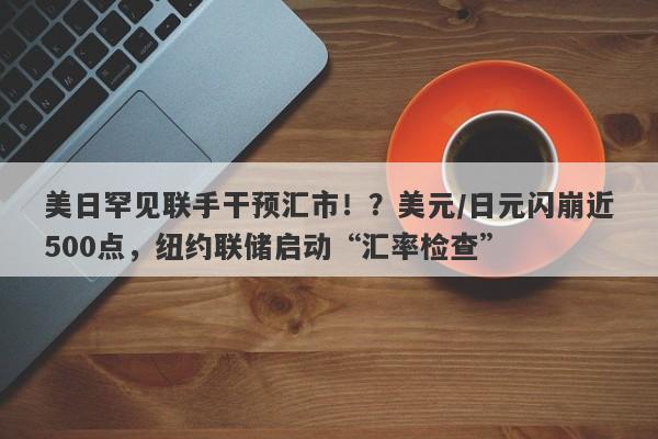 美日罕见联手干预汇市！？美元/日元闪崩近500点，纽约联储启动“汇率检查”