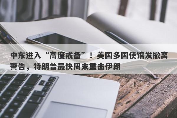 中东进入“高度戒备”！美国多国使馆发撤离警告，特朗普最快周末重击伊朗