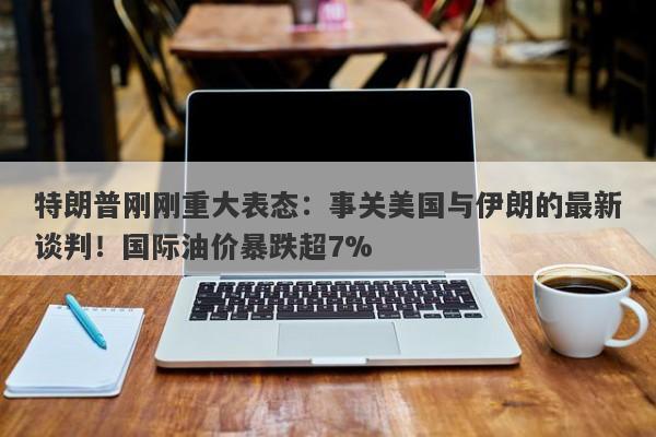 特朗普刚刚重大表态：事关美国与伊朗的最新谈判！国际油价暴跌超7%