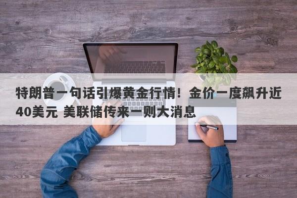 特朗普一句话引爆黄金行情！金价一度飙升近40美元 美联储传来一则大消息