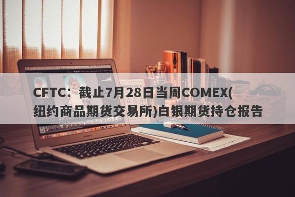 CFTC：截止7月28日当周COMEX(纽约商品期货交易所)白银期货持仓报告