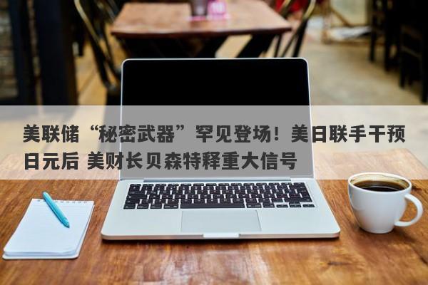 美联储“秘密武器”罕见登场！美日联手干预日元后 美财长贝森特释重大信号