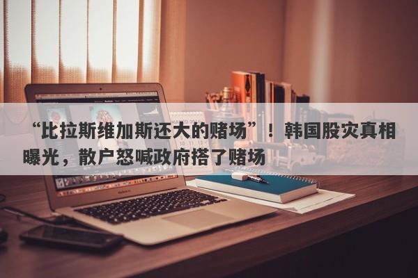 “比拉斯维加斯还大的赌场”！韩国股灾真相曝光，散户怒喊政府搭了赌场