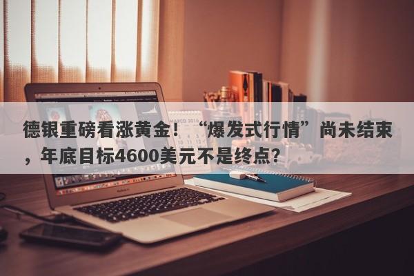 德银重磅看涨黄金！“爆发式行情”尚未结束，年底目标4600美元不是终点？