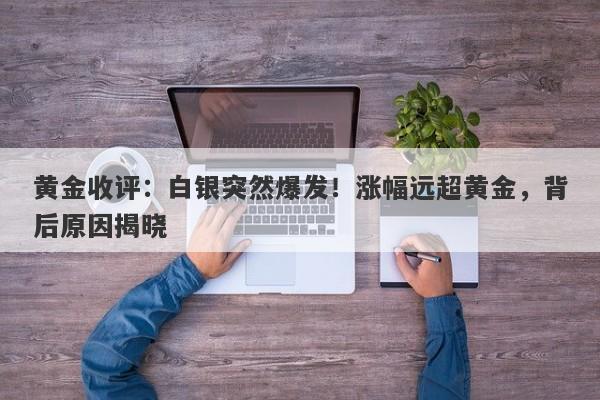 黄金收评：白银突然爆发！涨幅远超黄金，背后原因揭晓