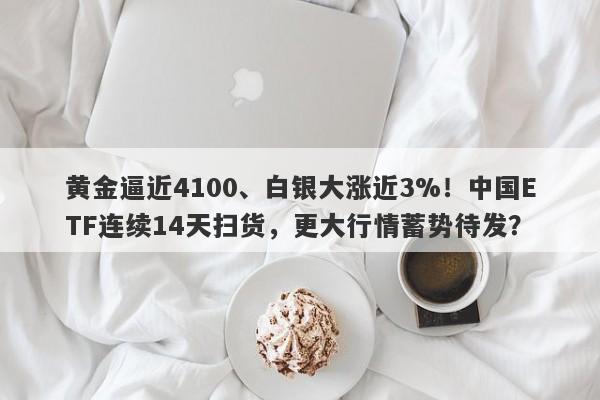黄金逼近4100、白银大涨近3%！中国ETF连续14天扫货，更大行情蓄势待发？
