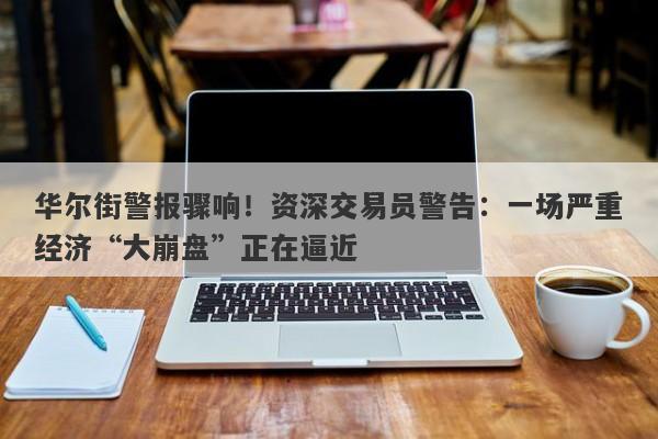 华尔街警报骤响！资深交易员警告：一场严重经济“大崩盘”正在逼近