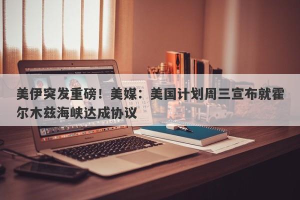 美伊突发重磅！美媒：美国计划周三宣布就霍尔木兹海峡达成协议