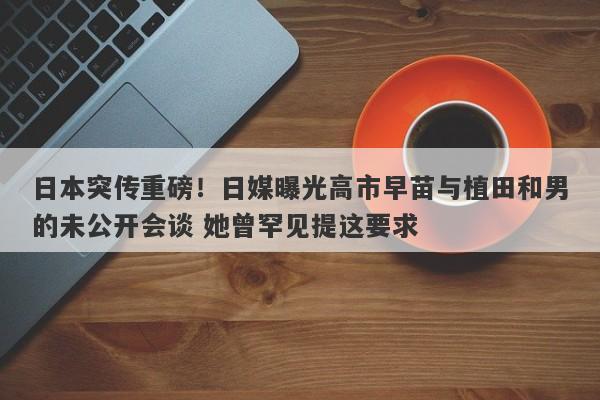 日本突传重磅！日媒曝光高市早苗与植田和男的未公开会谈 她曾罕见提这要求