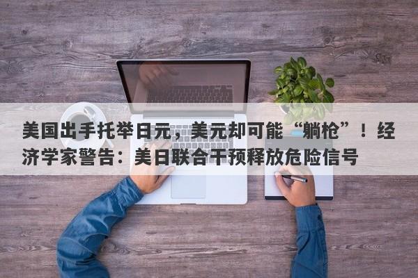 美国出手托举日元，美元却可能“躺枪”！经济学家警告：美日联合干预释放危险信号