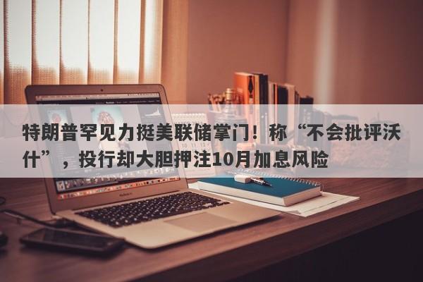 特朗普罕见力挺美联储掌门！称“不会批评沃什”，投行却大胆押注10月加息风险