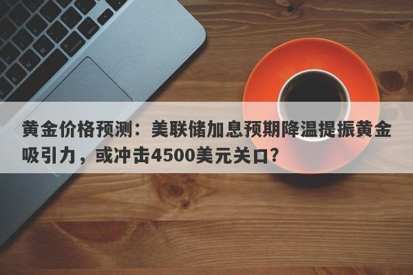 黄金价格预测：美联储加息预期降温提振黄金吸引力，或冲击4500美元关口？
