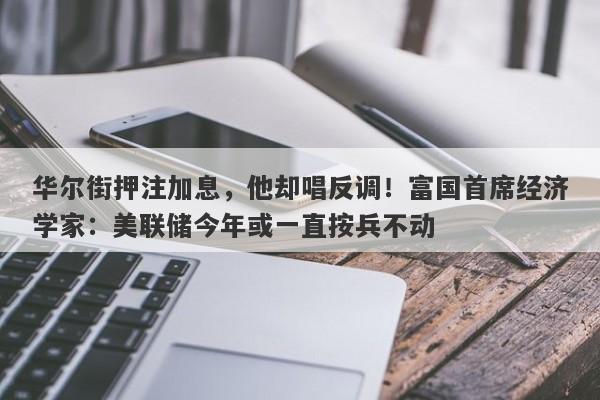 华尔街押注加息，他却唱反调！富国首席经济学家：美联储今年或一直按兵不动