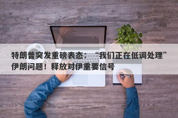 特朗普突发重磅表态：“我们正在低调处理”伊朗问题！释放对伊重要信号