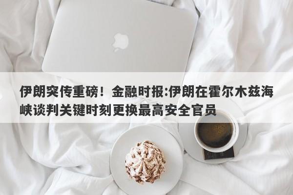 伊朗突传重磅！金融时报:伊朗在霍尔木兹海峡谈判关键时刻更换最高安全官员