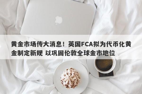 黄金市场传大消息！英国FCA拟为代币化黄金制定新规 以巩固伦敦全球金市地位