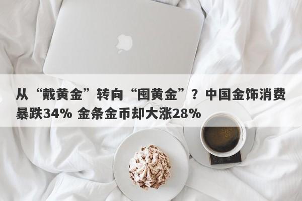 从“戴黄金”转向“囤黄金”？中国金饰消费暴跌34% 金条金币却大涨28%