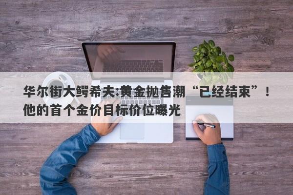 华尔街大鳄希夫:黄金抛售潮“已经结束”！他的首个金价目标价位曝光