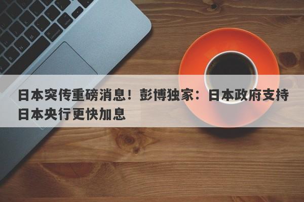 日本突传重磅消息！彭博独家：日本政府支持日本央行更快加息