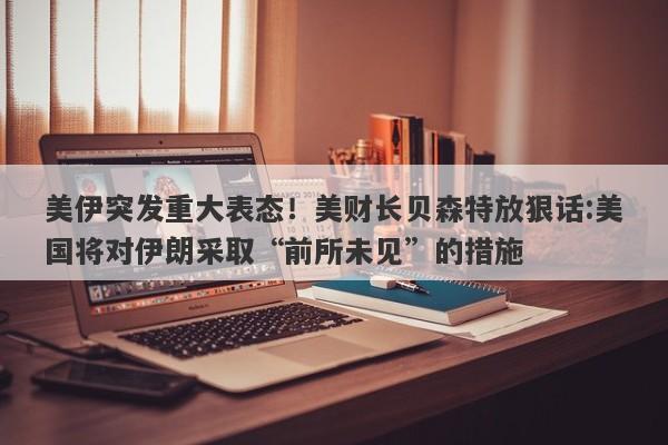 美伊突发重大表态！美财长贝森特放狠话:美国将对伊朗采取“前所未见”的措施