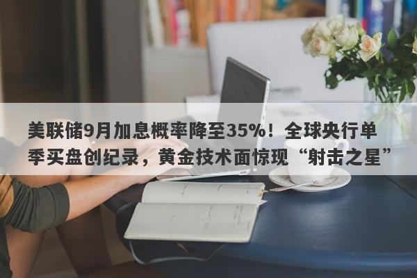 美联储9月加息概率降至35%！全球央行单季买盘创纪录，黄金技术面惊现“射击之星”