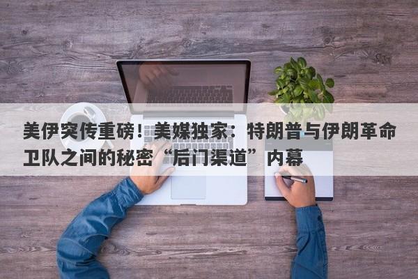 美伊突传重磅！美媒独家：特朗普与伊朗革命卫队之间的秘密“后门渠道”内幕