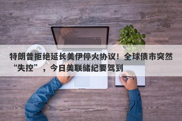 特朗普拒绝延长美伊停火协议！全球债市突然“失控”，今日美联储纪要驾到