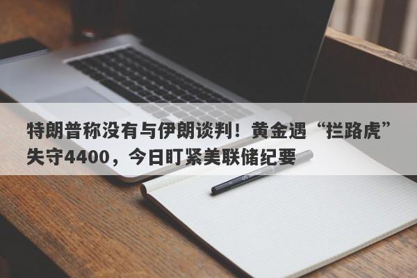 特朗普称没有与伊朗谈判！黄金遇“拦路虎”失守4400，今日盯紧美联储纪要