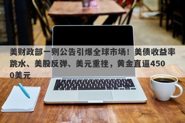 美财政部一则公告引爆全球市场！美债收益率跳水、美股反弹、美元重挫，黄金直逼4500美元