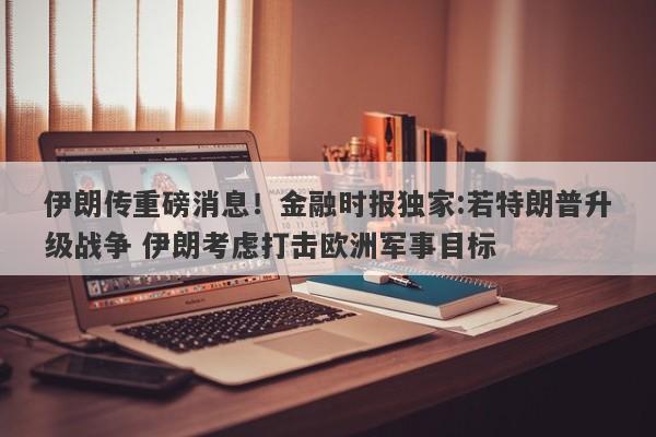 伊朗传重磅消息！金融时报独家:若特朗普升级战争 伊朗考虑打击欧洲军事目标