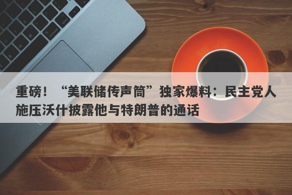 重磅！“美联储传声筒”独家爆料：民主党人施压沃什披露他与特朗普的通话