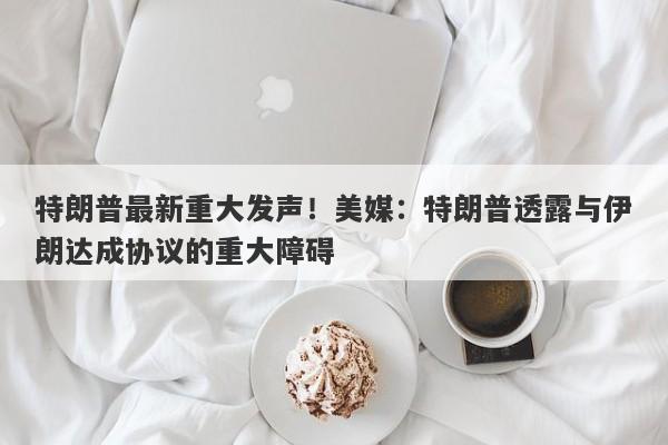 特朗普最新重大发声！美媒：特朗普透露与伊朗达成协议的重大障碍