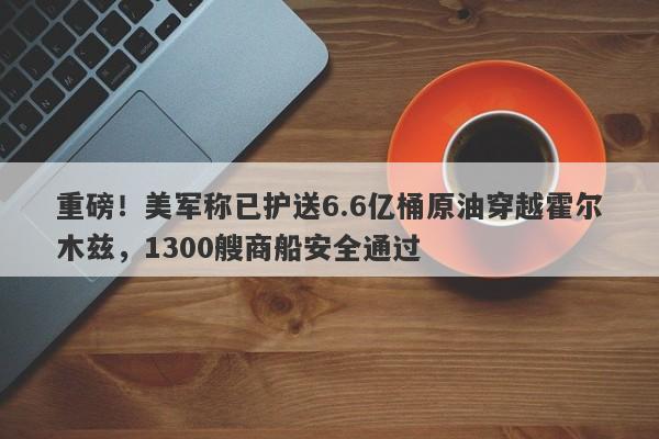 重磅！美军称已护送6.6亿桶原油穿越霍尔木兹，1300艘商船安全通过