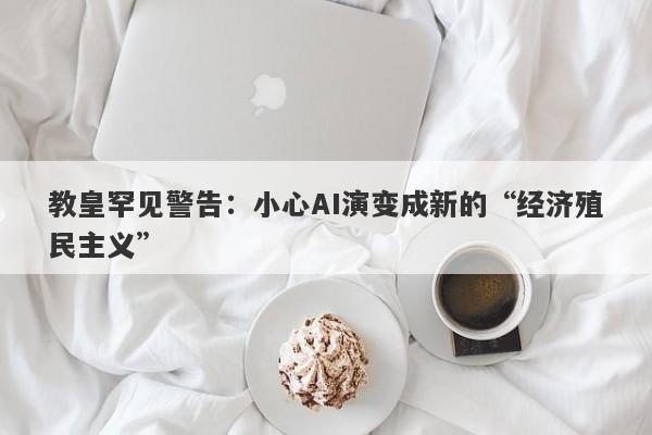 教皇罕见警告：小心AI演变成新的“经济殖民主义”
