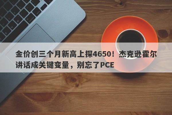 金价创三个月新高上探4650！杰克逊霍尔讲话成关键变量，别忘了PCE