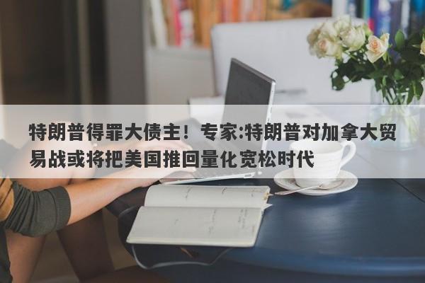 特朗普得罪大债主！专家:特朗普对加拿大贸易战或将把美国推回量化宽松时代