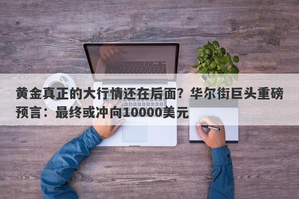 黄金真正的大行情还在后面？华尔街巨头重磅预言：最终或冲向10000美元