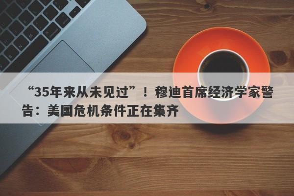 “35年来从未见过”！穆迪首席经济学家警告：美国危机条件正在集齐