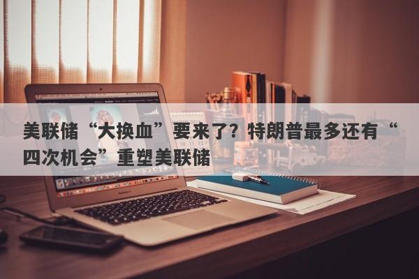 美联储“大换血”要来了？特朗普最多还有“四次机会”重塑美联储