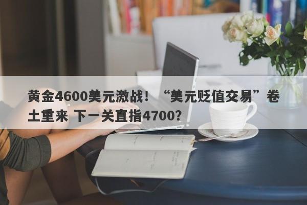 黄金4600美元激战！“美元贬值交易”卷土重来 下一关直指4700？