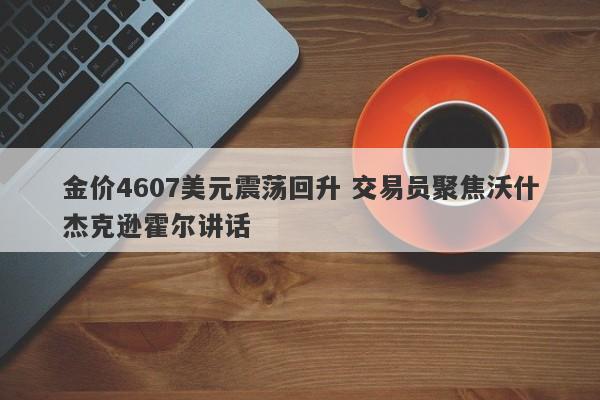 金价4607美元震荡回升 交易员聚焦沃什杰克逊霍尔讲话