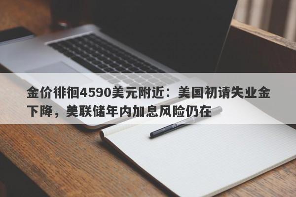 金价徘徊4590美元附近：美国初请失业金下降，美联储年内加息风险仍在