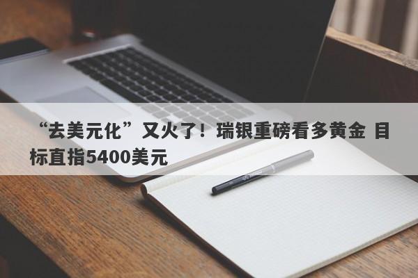 “去美元化”又火了！瑞银重磅看多黄金 目标直指5400美元