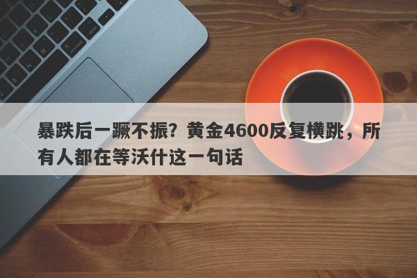 暴跌后一蹶不振？黄金4600反复横跳，所有人都在等沃什这一句话