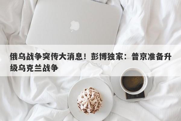 俄乌战争突传大消息！彭博独家：普京准备升级乌克兰战争