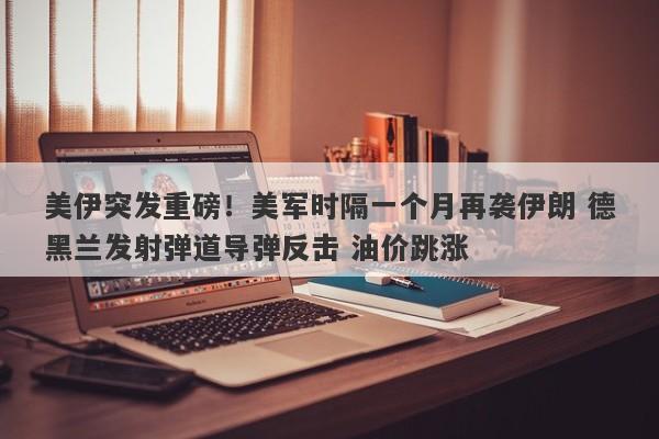 美伊突发重磅！美军时隔一个月再袭伊朗 德黑兰发射弹道导弹反击 油价跳涨