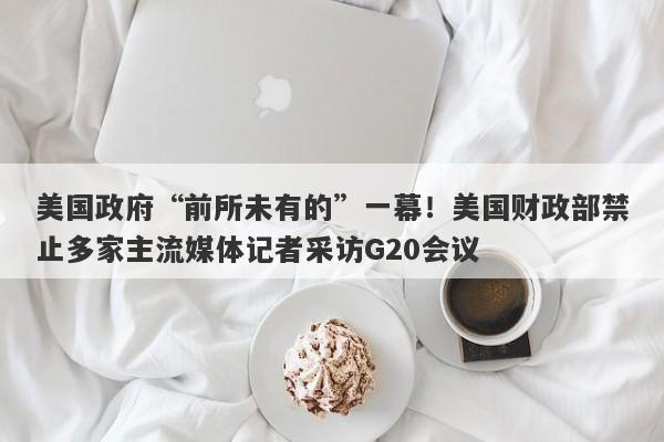 美国政府“前所未有的”一幕！美国财政部禁止多家主流媒体记者采访G20会议