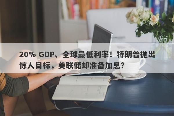 20% GDP、全球最低利率！特朗普抛出惊人目标，美联储却准备加息？
